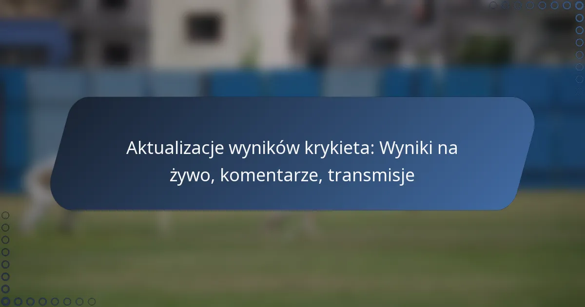 Aktualizacje wyników krykieta: Wyniki na żywo, komentarze, transmisje